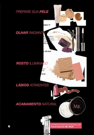 A impressão pode alterar a cor real do produto MARYKAY.COM.BR
PREPARE SUA PELE
LÁBIOS ATRAENTES
1
4
5
Comece com o Primer e depois escolha
a Base que mais combina com você.
Primer Facial Fixador
de Maquiagem FPS 15, R$ 65,00
Saiba como ter uma pele impecável na página 14
Contorne seus lábios com o Lápis Retrátil Neutral
e preencha com o Batom Cremoso Pink Passion.
Lápis Retrátil para os Lábios Neutral, R$ 35,00
Batom Cremoso Pink Passion, R$ 39,90
Finalize com o Pó Solto Translúcido, que ajuda
a controlar o brilho e a oleosidade da pele com
um acabamento natural.
Pó Solto Translúcido,
R$ 59,00
ETERNIZE MOMENTOS ESPECIAIS COM:
Forever Diamonds, R$ 139,00
thelook 7
ACABAMENTO NATURAL
2
Confira mais conteúdo sobre noivas no eCatalog
de Noivas, disponível no site marykay.com.br
Aplique o Blush Mineral Strawberry Cream
nas maçãs do rosto. Use o Pó Iluminador para
garantir um acabamento radiante para a pele.
Blush Mineral Strawberry Cream, R$ 34,00
Pó Iluminador, R$ 42,00
3
ROSTO ILUMINADO
OLHAR RADIANTE
Aplique a Sombra Mineral Crystalline em toda a área abaixo
das sobrancelhas e no canto interno dos olhos para iluminar.
Nas pálpebras, aplique a Sombra Mineral Iris e a Sweet Plum
no canto externo dos olhos. Delineie com o Lápis Retrátil
para os Olhos Deep Brown e finalize com a Máscara para
Cílios à Prova d’Água.
Sombra Mineral, R$ 22,00 (cada)
Lápis Retrátil para os Olhos Deep Brown, R$ 36,00
Máscara para Cílios Lash Love
à Prova D’Água, R$ 59,90
 