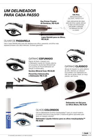 thelook
MARYKAY.COM.BRA impressão pode alterar a cor real do produto
9
UM DELINEADOR
PARA CADA PASSO
OLHAR DE PASSARELA
Use o Lápis Retrátil preto para dar destaque aos olhos, passando uma linha mais
espessa embaixo dos cílios inferiores. Sucesso garantido!
Lápis Retrátil para os Olhos,
R$ 36,00
Eye Primer Fixador
de Sombras, R$ 43,00
OLHOS COLORIDOS
Use os delineadores da linha marykayatplayTM
para um visual moderno
e ousado! Que tal ao invés de fazer o tradicional gatinho aproveitar para
fazer um traçado colorido?
Delineador Líquido Intenso para os olhos marykayatplay™
R$ 24,00
GATINHO CLÁSSICO
Abuse do traçado no canto externo
do olho. Sempre um clássico!
Fica perfeito com Delineador em
Gel, que te ajuda a fazer um traço
preciso, sem borrar.
Sally Wang
MAQUIADORA
GLOBAL MARY KAY
Lápis delineadores são ideais
para criar linhas suaves, esfumar
ou fazer uma linha de base
para facilitar a aplicação
do Delineador em Gel
ou Líquido.
Delineador em Gel para
os Olhos Black, R$ 54,00
GATINHO ESFUMADO
Depois de fazer o traçado com
o Delineador Líquido em Caneta, esfume
um pouquinho da Sombra Mineral Coal
com a ponta do Pincel Delineador em
direção à sobrancelha.
Sombra Mineral Coal, R$ 22,00
Pincel Duo Sobrancelha
e Delineador R$ 21,00
 