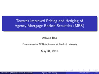 Towards Improved Pricing and Hedging of
Agency Mortgage-Backed Securities (MBS)
Ashwin Rao
Presentation for AFTLab Seminar at Stanford University
May 31, 2018
Ashwin Rao (AFTLab Seminar @ Stanford) Agency MBS Pricing May 31, 2018 1 / 54
 