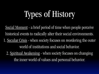Types of History
 Social Moment - a brief period of time when people perceive
 historical events to radically alter their social environments.
1. Secular Crisis - when society focuses on reordering the outer
            world of institutions and social behavior.
  2. Spiritual Awakening - when society focuses on changing
       the inner world of values and personal behavior.
 