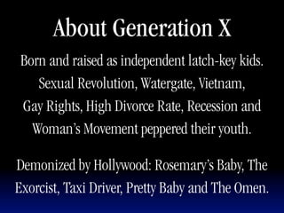About Generation X
 Born and raised as independent latch-key kids.
    Sexual Revolution, Watergate, Vietnam,
 Gay Rights, High Divorce Rate, Recession and
   Woman’s Movement peppered their youth.

Demonized by Hollywood: Rosemary’s Baby, The
Exorcist, Taxi Driver, Pretty Baby and The Omen.
 