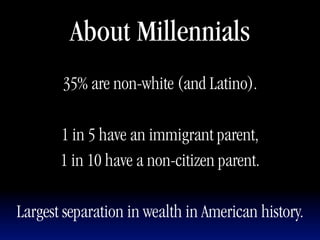 About Millennials
       35% are non-white (and Latino).

       1 in 5 have an immigrant parent,
       1 in 10 have a non-citizen parent.

Largest separation in wealth in American history.
 