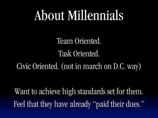 About Millennials
               Team Oriented.
                Task Oriented.
 Civic Oriented. (not in march on D.C. way)

Want to achieve high standards set for them.
Feel that they have already “paid their dues.”
 