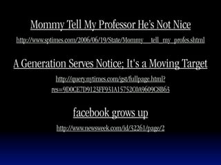 Mommy Tell My Professor He’s Not Nice
http://www.sptimes.com/2006/06/19/State/Mommy__tell_my_profes.shtml


A Generation Serves Notice; It's a Moving Target
              http://query.nytimes.com/gst/fullpage.html?
            res=9D0CE7D9123FF931A15752C0A9609C8B63


                    facebook grows up
              http://www.newsweek.com/id/32261/page/2
 