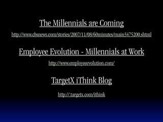 The Millennials are Coming
http://www.cbsnews.com/stories/2007/11/08/60minutes/main3475200.shtml


   Employee Evolution - Millennials at Work
                  http://www.employeeevolution.com/


                   TargetX iThink Blog
                      http://.targetx.com/ithink
 