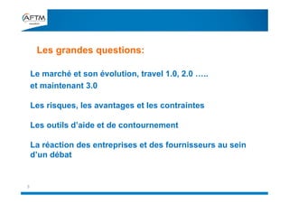 Le marché et son évolution, travel 1.0, 2.0 …..
et maintenant 3.0
Les risques, les avantages et les contraintes
Les outils d’aide et de contournement
La réaction des entreprises et des fournisseurs au sein
d’un débat
Les grandes questions:
3
 