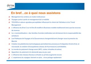 En bref…ce à quoi nous assistons
30
@ Management du contenu en mode multicanaux
@ Voyages porte à porte et management de la mobilité
@ TCO,ROI et valeurs ajoutées perceptibles influencent la vision de l’Acheteur et du Travel
Management
@ L’influence du B-to C sur le B-to B modifie le Business modèle traditionnel ainsi que les sources
de revenus
@ La « commoditisation » des familles d’achats (méthodes) est strictement de la responsabilité des
acheteurs
@ Les Politiques de Voyages et la Gouvernance changent/doivent changer sous la pression du
Marché
@ Création de plateformes technologiques permettant les processus d’intégration End-to End, et
nouveauté, la création d’écosystèmes (réseau de fournisseurs) contrôlables.
@ Le monde du paiement change aussi (NFC, cartes virtuelles et autres)
@ Apparition du paiement à la demande (pay as you use)
@ L’influence des réseaux Sociaux (virtuels ou privés) augmente encore
@ L’ expérience du voyageur devient un plus…et se partage rapidement
 