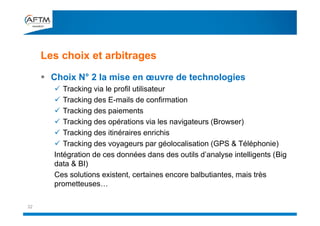 Les choix et arbitrages
32
 Choix N° 2 la mise en œuvre de technologies
 Tracking via le profil utilisateur
 Tracking des E-mails de confirmation
 Tracking des paiements
 Tracking des opérations via les navigateurs (Browser)
 Tracking des itinéraires enrichis
 Tracking des voyageurs par géolocalisation (GPS & Téléphonie)
Intégration de ces données dans des outils d’analyse intelligents (Big
data & BI)
Ces solutions existent, certaines encore balbutiantes, mais très
prometteuses…
 