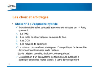 Les choix et arbitrages
33
 Choix N° 3 : L’approche hybride
 Travail collaboratif et concerté avec vos fournisseurs de 1er Rang
que sont :
1. La TMC
2. Les outils de réservation et de notes de frais
3. Les GDS
4. Les moyens de paiement
 La mise en œuvre d’une stratégie et d’une politique de la mobilité,
devenue incontournable, en la matière.
(outils , règles, contrôle, évolution, conséquences)
 L’élaboration d’un écosystème de fournisseurs autorisés à
participer selon des règles claires, à votre développement
 