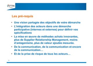 Les pré-requis
34
 Une vision partagée des objectifs de votre démarche
 L’intégration des acteurs dans une démarche
participative (internes et externes) pour définir vos
spécifications
 La mise en œuvre de méthodes achats innovantes,
plus de Supplier Relationship Management, moins
d’antagonisme, plus de valeur ajoutée mesurée.
 De la communication, de la communication et encore
de la communication…
 Et de la prise de risque de tous les acteurs…
 