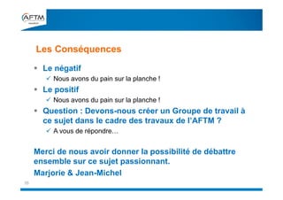 Les Conséquences
35
 Le négatif
 Nous avons du pain sur la planche !
 Le positif
 Nous avons du pain sur la planche !
 Question : Devons-nous créer un Groupe de travail à
ce sujet dans le cadre des travaux de l’AFTM ?
 A vous de répondre…
Merci de nous avoir donner la possibilité de débattre
ensemble sur ce sujet passionnant.
Marjorie & Jean-Michel
 