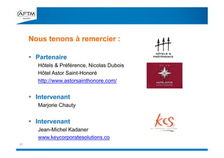  Partenaire
Hôtels & Préférence, Nicolas Dubois
Hôtel Astor Saint-Honoré
http://www.astorsainthonore.com/
 Intervenant
Marjorie Chauty
 Intervenant
Jean-Michel Kadaner
www.keycorporatesolutions.co
Nous tenons à remercier :
37
 