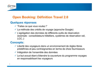 Quelques réponses
 “Faites ce que vous voulez !”
 La méthode des crédits de voyage (approche Google)
 L’agrégation des données de différents outils de réservation
(exemple : consolidateurs hôtelliers, systèmes de réservation rail,
LCC..)
Concepts:
 Liberté des voyageurs dans un environnement de règles libres
prédéfinies et peu contraignantes en terme de choix fournisseurs
 Intégration de l’ensemble des données
 Le but avoué étant d’étendre la couverture du programme voyages
en responsabilisant les voyageurs
Open Booking: Définition Travel 2.0
4
 