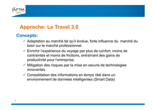 Concepts:
 Adaptation au marché tel qu’il évolue, forte influence du marché du
loisir sur le marché professionnel.
 Enrichir l’expérience du voyage par plus de confort, moins de
contraintes et moins de frictions, entraînant des gains de
productivité pour l’entreprise.
 Mitigation des risques par la mise en oeuvre de technologies
innovantes.
 Consolidation des informations en temps réel dans un
environnement de données intelligentes (Smart Data)
Approche: Le Travel 3.0
5
 