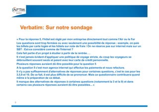 « Pour la réponse 5, l'hôtel est réglé par mon entreprise directement tout comme l'Air ou le Fer
Les questions sont trop fermées ou avec seulement une possibilité de réponse : exemple, on paie
les billets par carte logée et les hôtels sur note de frais / On ne réserve pas sur internet mais sur un
SBT : Est-ce considéré comme de l'Internet ?
Cela fait partie d'un projet à étudier à partir de la rentrée….
Il n'est jamais évident d'appliquer une politique de voyage stricte, du coup les voyageurs se
débrouillent souvent seuls et paient avec leur carte de crédit personnelle.
Plusieurs réponses auraient dû être possible pour la question 5
A la question 5 c'est mon agence internet qui effectue les paiements et nous refacture.
Il n'y a pas suffisamment d'alternatives de réponses pour certaines questions, c'est le cas pour les
3,5,9 et 10. De ce fait, il est plus difficile de se prononcer. Mais ce questionnaire contribuera quand
même à la préparation de ce débat.
Il manque des alternatives de réponses à certaines questions (notamment la 3 et la 9) et dans
certains cas plusieurs réponses auraient dû être possibles... »
Verbatim: Sur notre sondage
6
 