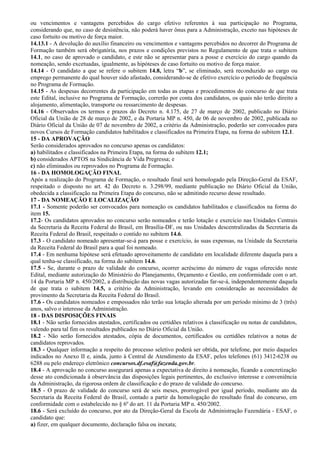 ou vencimentos e vantagens percebidos do cargo efetivo referentes à sua participação no Programa,
considerando que, no caso de desistência, não poderá haver ônus para a Administração, exceto nas hipóteses de
caso fortuito ou motivo de força maior.
14.13.1 - A devolução do auxílio financeiro ou vencimentos e vantagens percebidos no decorrer do Programa de
Formação também será obrigatória, nos prazos e condições previstos no Regulamento de que trata o subitem
14.1, no caso de aprovado o candidato, e este não se apresentar para a posse e exercício do cargo quando da
nomeação, sendo excetuadas, igualmente, as hipóteses de caso fortuito ou motivo de força maior.
14.14 - O candidato a que se refere o subitem 14.8, letra “b”, se eliminado, será reconduzido ao cargo ou
emprego permanente do qual houver sido afastado, considerando-se de efetivo exercício o período de frequência
no Programa de Formação.
14.15 - As despesas decorrentes da participação em todas as etapas e procedimentos do concurso de que trata
este Edital, inclusive no Programa de Formação, correrão por conta dos candidatos, os quais não terão direito a
alojamento, alimentação, transporte ou ressarcimento de despesas.
14.16 - Observados os termos e prazos do Decreto n. 4.175, de 27 de março de 2002, publicado no Diário
Oficial da União de 28 de março de 2002, e da Portaria MP n. 450, de 06 de novembro de 2002, publicada no
Diário Oficial da União de 07 de novembro de 2002, a critério da Administração, poderão ser convocados para
novos Cursos de Formação candidatos habilitados e classificados na Primeira Etapa, na forma do subitem 12.1.
15 - DA APROVAÇÃO
Serão considerados aprovados no concurso apenas os candidatos:
a) habilitados e classificados na Primeira Etapa, na forma do subitem 12.1;
b) considerados APTOS na Sindicância de Vida Pregressa; e
c) não eliminados ou reprovados no Programa de Formação.
16 - DA HOMOLOGAÇÃO FINAL
Após a realização do Programa de Formação, o resultado final será homologado pela Direção-Geral da ESAF,
respeitado o disposto no art. 42 do Decreto n. 3.298/99, mediante publicação no Diário Oficial da União,
obedecida a classificação na Primeira Etapa do concurso, não se admitindo recurso desse resultado.
17 - DA NOMEAÇÃO E LOCALIZAÇÃO
17.1 - Somente poderão ser convocados para nomeação os candidatos habilitados e classificados na forma do
item 15.
17.2- Os candidatos aprovados no concurso serão nomeados e terão lotação e exercício nas Unidades Centrais
da Secretaria da Receita Federal do Brasil, em Brasília-DF, ou nas Unidades descentralizadas da Secretaria da
Receita Federal do Brasil, respeitado o contido no subitem 14.6.
17.3 - O candidato nomeado apresentar-se-á para posse e exercício, às suas expensas, na Unidade da Secretaria
da Receita Federal do Brasil para a qual foi nomeado.
17.4 - Em nenhuma hipótese será efetuado aproveitamento de candidato em localidade diferente daquela para a
qual tenha-se classificado, na forma do subitem 14.6.
17.5 - Se, durante o prazo de validade do concurso, ocorrer acréscimo do número de vagas oferecido neste
Edital, mediante autorização do Ministério do Planejamento, Orçamento e Gestão, em conformidade com o art.
14 da Portaria MP n. 450/2002, a distribuição das novas vagas autorizadas far-se-á, independentemente daquela
de que trata o subitem 14.5, a critério da Administração, levando em consideração as necessidades de
provimento da Secretaria da Receita Federal do Brasil.
17.6 - Os candidatos nomeados e empossados não terão sua lotação alterada por um período mínimo de 3 (três)
anos, salvo o interesse da Administração.
18 - DAS DISPOSIÇÕES FINAIS
18.1 - Não serão fornecidos atestados, certificados ou certidões relativos à classificação ou notas de candidatos,
valendo para tal fim os resultados publicados no Diário Oficial da União.
18.2 - Não serão fornecidos atestados, cópia de documentos, certificados ou certidões relativos a notas de
candidatos reprovados.
18.3 - Qualquer informação a respeito do processo seletivo poderá ser obtida, por telefone, por meio daqueles
indicados no Anexo II e, ainda, junto à Central de Atendimento da ESAF, pelos telefones (61) 3412-6238 ou
6288 ou pelo endereço eletrônico concursos.df.esaf@fazenda.gov.br.
18.4 - A aprovação no concurso assegurará apenas a expectativa de direito à nomeação, ficando a concretização
desse ato condicionada à observância das disposições legais pertinentes, do exclusivo interesse e conveniência
da Administração, da rigorosa ordem de classificação e do prazo de validade do concurso.
18.5 - O prazo de validade do concurso será de seis meses, prorrogável por igual período, mediante ato da
Secretaria da Receita Federal do Brasil, contado a partir da homologação do resultado final do concurso, em
conformidade com o estabelecido no § 6º do art. 11 da Portaria MP n. 450/2002.
18.6 - Será excluído do concurso, por ato da Direção-Geral da Escola de Administração Fazendária - ESAF, o
candidato que:
a) fizer, em qualquer documento, declaração falsa ou inexata;
 