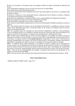 b) agir com incorreção ou descortesia, para com qualquer membro da equipe encarregada da aplicação das
provas;
c) for surpreendido, utilizando-se de um ou mais meios previstos no subitem 8.16;
d) for responsável por falsa identificação pessoal;
e) utilizar ou tentar utilizar meios fraudulentos para obter aprovação própria ou de terceiros, em qualquer etapa
do processo seletivo;
f) recusar-se a transcrever o texto apresentado durante a aplicação das Provas Objetivas e durante o Programa
de Formação, para posterior exame grafológico;
g) não devolver, integralmente, o material recebido, exceto o material didático do Programa de Formação;
h) efetuar o pedido de inscrição fora do prazo estabelecido neste Edital;
i) não tenha obtido a declaração a que se refere o subitem 13.4;
j) não atender às determinações regulamentares da Escola de Administração Fazendária, pertinentes ao processo
seletivo.
18.7 - Será excluído, ainda, do concurso, por ato da Direção-Geral da ESAF, o candidato que utilizou ou tentou
utilizar meios fraudulentos para obter a aprovação própria ou de terceiros em qualquer etapa de processo
seletivo já realizado pela ESAF.
18.8 - Se, a qualquer tempo, for constatado, por meio eletrônico, probabilístico, estatístico, visual, grafológico
ou por investigação policial, ter o candidato se utilizado de processo ilícito para obter aprovação própria ou de
terceiros, suas provas serão anuladas e o candidato será, automaticamente, eliminado do concurso.
18.9 - Durante o prazo estabelecido para recurso das Provas Objetivas, um exemplar dos cadernos das provas
aplicadas será afixado nos locais indicados no Anexo II deste Edital e disponibilizado na internet para todos os
interessados, no endereço eletrônico www.esaf.fazenda.gov.br, assegurando-se, desse modo, a observância dos
princípios da publicidade e da isonomia. Por razões de ordem técnica e de segurança, nenhuma outra forma de
publicidade ou divulgação dos cadernos de prova, em qualquer fase do concurso, poderá ser utilizada.
18.10 - O candidato deverá manter atualizado o seu endereço na ESAF, enquanto estiver participando do
processo seletivo, na Coordenação-Geral de Recursos Humanos do Ministério da Fazenda e na Coordenação-
Geral de Gestão de Pessoas da Secretaria da Receita Federal do Brasil, após a homologação do resultado final
do concurso, sob pena de, quando nomeado, perder o prazo para tomar posse no cargo, caso não seja localizado.
18.11 - Serão da inteira responsabilidade do candidato os prejuízos decorrentes da não-atualização de seu
endereço, na forma do subitem 18.10.
18.12 - Os casos omissos serão resolvidos pela Direção-Geral da Escola de Administração Fazendária - ESAF.


                                              Mauro Sérgio Bogéa Soares

* Publicado no DOU de 21/9/2009 – Seção 3 – págs. 67 a 72
 