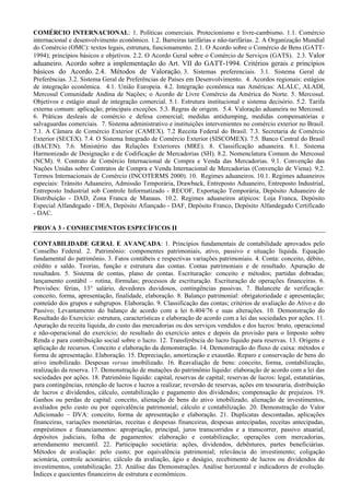 COMÉRCIO INTERNACIONAL: 1. Políticas comerciais. Protecionismo e livre-cambismo. 1.1. Comércio
internacional e desenvolvimento econômico. 1.2. Barreiras tarifárias e não-tarifárias. 2. A Organização Mundial
do Comércio (OMC): textos legais, estrutura, funcionamento. 2.1. O Acordo sobre o Comércio de Bens (GATT-
1994); princípios básicos e objetivos. 2.2. O Acordo Geral sobre o Comércio de Serviços (GATS). 2.3. Valor
aduaneiro. Acordo sobre a implementação do Art. VII do GATT-1994. Critérios gerais e princípios
básicos do Acordo. 2.4. Métodos de Valoração. 3. Sistemas preferenciais. 3.1. Sistema Geral de
Preferências. 3.2. Sistema Geral de Preferências de Países em Desenvolvimento. 4. Acordos regionais: estágios
de integração econômica. 4.1. União Europeia. 4.2. Integração econômica nas Américas: ALALC, ALADI,
Mercosul Comunidade Andina de Nações; o Acordo de Livre Comércio da América do Norte. 5. Mercosul.
Objetivos e estágio atual de integração comercial. 5.1. Estrutura institucional e sistema decisório. 5.2. Tarifa
externa comum: aplicação; principais exceções. 5.3. Regras de origem. 5.4. Valoração aduaneira no Mercosul.
6. Práticas desleais de comércio e defesa comercial; medidas antidumping, medidas compensatórias e
salvaguardas comerciais. 7. Sistema administrativo e instituições intervenientes no comércio exterior no Brasil.
7.1. A Câmara de Comércio Exterior (CAMEX). 7.2 Receita Federal do Brasil. 7.3. Secretaria de Comércio
Exterior (SECEX). 7.4. O Sistema Integrado de Comércio Exterior (SISCOMEX). 7.5. Banco Central do Brasil
(BACEN). 7.6. Ministério das Relações Exteriores (MRE). 8. Classificação aduaneira. 8.1. Sistema
Harmonizado de Designação e de Codificação de Mercadorias (SH). 8.2. Nomenclatura Comum do Mercosul
(NCM). 9. Contrato de Comércio Internacional de Compra e Venda das Mercadorias. 9.1. Convenção das
Nações Unidas sobre Contratos de Compra e Venda Internacional de Mercadorias (Convenção de Viena). 9.2.
Termos Internacionais de Comércio (INCOTERMS 2000). 10. Regimes aduaneiros. 10.1. Regimes aduaneiros
especiais: Trânsito Aduaneiro, Admissão Temporária, Drawback, Entreposto Aduaneiro, Entreposto Industrial,
Entreposto Industrial sob Controle Informatizado - RECOF, Exportação Temporária, Depósito Aduaneiro de
Distribuição - DAD, Zona Franca de Manaus. 10.2. Regimes aduaneiros atípicos: Loja Franca, Depósito
Especial Alfandegado - DEA, Depósito Afiançado - DAF, Depósito Franco, Depósito Alfandegado Certificado
- DAC.

PROVA 3 - CONHECIMENTOS ESPECÍFICOS II

CONTABILIDADE GERAL E AVANÇADA: 1. Princípios fundamentais de contabilidade aprovados pelo
Conselho Federal. 2. Patrimônio: componentes patrimoniais, ativo, passivo e situação líquida. Equação
fundamental do patrimônio. 3. Fatos contábeis e respectivas variações patrimoniais. 4. Conta: conceito, débito,
crédito e saldo. Teorias, função e estrutura das contas. Contas patrimoniais e de resultado. Apuração de
resultados. 5. Sistema de contas, plano de contas. Escrituração: conceito e métodos; partidas dobradas;
lançamento contábil – rotina, fórmulas; processos de escrituração. Escrituração de operações financeiras. 6.
Provisões: férias, 13° salário, devedores duvidosos, contingências passivas. 7. Balancete de verificação:
conceito, forma, apresentação, finalidade, elaboração. 8. Balanço patrimonial: obrigatoriedade e apresentação;
conteúdo dos grupos e subgrupos. Elaboração. 9. Classificação das contas; critérios de avaliação do Ativo e do
Passivo; Levantamento do balanço de acordo com a lei 6.404/76 e suas alterações. 10. Demonstração do
Resultado do Exercício: estrutura, características e elaboração de acordo com a lei das sociedades por ações. 11.
Apuração da receita líquida, do custo das mercadorias ou dos serviços vendidos e dos lucros: bruto, operacional
e não-operacional do exercício; do resultado do exercício antes e depois da provisão para o Imposto sobre
Renda e para contribuição social sobre o lucro. 12. Transferência do lucro líquido para reservas. 13. Origens e
aplicação de recursos. Conceito e elaboração da demonstração. 14. Demonstração do fluxo de caixa: métodos e
forma de apresentação. Elaboração. 15. Depreciação, amortização e exaustão. Reparo e conservação de bens do
ativo imobilizado. Despesas versus imobilizado. 16. Reavaliação de bens: conceito, forma, contabilização,
realização da reserva. 17. Demonstração de mutações do patrimônio líquido: elaboração de acordo com a lei das
sociedades por ações. 18. Patrimônio líquido: capital, reservas de capital; reservas de lucros: legal, estatutárias,
para contingências, retenção de lucros e lucros a realizar; reversão de reservas, ações em tesouraria, distribuição
de lucros e dividendos, cálculo, contabilização e pagamento dos dividendos; compensação de prejuízos. 19.
Ganhos ou perdas de capital: conceito, alienação de bens do ativo imobilizado, alienação de investimentos,
avaliados pelo custo ou por equivalência patrimonial; cálculo e contabilização. 20. Demonstração do Valor
Adicionado – DVA: conceito, forma de apresentação e elaboração. 21. Duplicatas descontadas, aplicações
financeiras, variações monetárias, receitas e despesas financeiras, despesas antecipadas, receitas antecipadas,
empréstimos e financiamentos: apropriação, principal, juros transcorridos e a transcorrer, passivo atuarial,
depósitos judiciais, folha de pagamentos: elaboração e contabilização; operações com mercadorias,
arrendamento mercantil. 22. Participação societária: ações, dividendos, debêntures, partes beneficiárias.
Métodos de avaliação: pelo custo; por equivalência patrimonial; relevância do investimento; coligação
acionária, controle acionário; cálculo da avaliação, ágio e deságio, recebimento de lucros ou dividendos de
investimentos, contabilização. 23. Análise das Demonstrações. Análise horizontal e indicadores de evolução.
Índices e quocientes financeiros de estrutura e econômicos.
 
