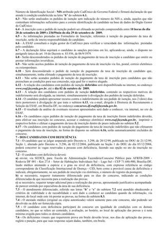 Número de Identificação Social - NIS atribuído pelo CadÚnico do Governo Federal e firmará declaração de que
atende à condição estabelecida na letra “b” do subitem 6.1.
6.3 - Não serão analisados os pedidos de isenção sem indicação do número do NIS e, ainda, aqueles que não
contenham informações suficientes para a correta identificação do candidato na base de dados do Órgão Gestor
do CadÚnico.
6.4 - A inscrição com o pedido de isenção poderá ser efetuada no período compreendido entre 10 horas do dia
28 de setembro de 2009 e 23h59min do dia 29 de setembro de 2009.
6.5 - As informações prestadas no Formulário de Inscrição, referentes à isenção do pagamento da taxa de
inscrição, serão de inteira responsabilidade do candidato.
6.6 - A ESAF consultará o órgão gestor do CadÚnico para verificar a veracidade das informações prestadas
pelo candidato.
6.7 - A declaração falsa sujeitará o candidato às sanções previstas em lei, aplicando-se, ainda, o disposto no
parágrafo único do art. 10 do Decreto n. 83.936, de 06/9/1979.
6.8 - Serão desconsiderados os pedidos de isenção de pagamento de taxa de inscrição a candidato que omitir ou
prestar informações inverídicas.
6.9 - Não serão aceitos pedidos de isenção do pagamento da taxa de inscrição via fax, postal, correio eletrônico
ou extemporâneo.
6.10 - Será desconsiderado o pedido de isenção do pagamento da taxa de inscrição de candidato que,
simultaneamente, tenha efetuado o pagamento da taxa de inscrição.
6.11 - Não serão acatados pedidos de isenção do pagamento da taxa de inscrição para candidatos que não
preencham as condições para sua concessão, seja qual for o motivo alegado.
6.12 - A relação dos candidatos com pedidos de isenção deferidos será disponibilizada na internet, no endereço
www.esaf.fazenda.gov.br, até o dia 02 de outubro de 2009.
6.13 - A relação dos candidatos com pedidos de isenção indeferidos, contendo os respectivos motivos do
indeferimento será divulgada, na internet, simultaneamente à divulgação dos pedidos de isenção deferidos.
6.14 - O candidato poderá apresentar recurso contra o indeferimento do seu pedido de isenção, nos 2 (dois) dias
úteis posteriores à divulgação de que trata o subitem 6.13, via e-mail, dirigido à Diretoria de Recrutamento e
Seleção da ESAF, em Brasília-DF, no endereço concursos.df.esaf@fazenda.gov.br.
6.15 - O resultado da análise de eventuais recursos apresentados será dado a conhecer, via internet, no site da
ESAF.
6.16 - Os candidatos cujos pedidos de isenção do pagamento da taxa de inscrição forem indeferidos deverão,
para efetivar sua inscrição no concurso, acessar o endereço eletrônico www.esaf.fazenda.gov.br, imprimir o
respectivo boleto e efetuar o pagamento da taxa de inscrição dentro do prazo indicado no subitem 5.2.
6.17 - Os candidatos com pedidos de isenção do pagamento da taxa de inscrição indeferidos que não efetuarem
o pagamento da taxa de inscrição, na forma do disposto no subitem 6.16, serão automaticamente excluídos do
concurso.
7 - DOS CANDIDATOS COM DEFICIÊNCIA
7.1 - O candidato que se julgar amparado pelo Decreto n. 3.298, de 20/12/99, publicado no DOU de 21/12/99,
Seção 1, alterado pelo Decreto n. 5.296, de 02/12/2004, publicado na Seção 1 do DOU do dia 03/12/2004,
poderá concorrer às vagas reservadas a pessoas com deficiência, fazendo sua opção no ato da inscrição no
concurso.
7.2 - O candidato com deficiência deverá:
a) enviar, via SEDEX, para: Escola de Administração Fazendária/Concurso Público para AFRFB-2009 -
Rodovia DF 001 - Km 27,4 – Setor de Habitações Individuais Sul – Lago Sul - CEP 71.686-900, Brasília-DF,
laudo médico atestando a espécie e o grau ou nível da deficiência, com expressa referência ao código
correspondente da Classificação Internacional de Doença - CID, bem como a provável causa da deficiência e
indicará, obrigatoriamente, no seu pedido de inscrição via eletrônica, o número do registro da postagem;
b) se necessário, requerer tratamento diferenciado para os dias do concurso, indicando as condições
diferenciadas de que necessita para a realização das provas;
c) se necessário, requerer tempo adicional para a realização das provas, apresentando justificativa acompanhada
de parecer emitido por especialista da área de sua deficiência.
7.3 - O atendimento diferenciado, referido nas letras “b” e “c” do subitem 7.2 será atendido obedecendo a
critérios de viabilidade e de razoabilidade e será dado a conhecer ao candidato quando da informação, via
internet, do local onde este irá prestar as provas, na forma do subitem 8.3.
7.4 - O atestado médico (original ou cópia autenticada) valerá somente para este concurso, não podendo ser
devolvido ou dele ser fornecida cópia.
7.5 - O candidato com deficiência participará do concurso em igualdade de condições com os demais
candidatos, no que se refere ao conteúdo, à avaliação, ao horário, ao local de aplicação das provas e à nota
mínima exigida para todos os demais candidatos.
7.6 - Os deficientes visuais que requererem prova em braile deverão levar, nos dias de aplicação das provas,
reglete e punção, para que suas respostas sejam dadas, também, em braile.
 