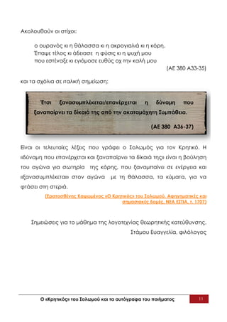 Ακολουθούν οι στίχοι:

     ο ουρανός κι η θάλασσα κι η ακρογιαλιά κι η κόρη.
     Έπαψε τέλος κι άδειασε η φύσις κι η ψυχή μου
     που εστέναξε κι εγιόμοσε ευθύς οχ την καλή μου
                                                           (ΑΕ 380 Α33-35)

και τα σχόλια σε ιταλική σημείωση:


       Έτσι    ξανασυμπλέκεται/επανέρχεται        η    δύναμη     που
     ξαναπαίρνει τα δίκαιά της από την ακαταμάχητη Συμπάθεια.

                                                      (ΑΕ 380 Α36-37)


Είναι οι τελευταίες λέξεις που γράφει ο Σολωμός για τον Κρητικό. Η
«δύναμη που επανέρχεται και ξαναπαίρνει τα δίκαιά της» είναι η βούληση
του αγώνα για σωτηρία της κόρης, που ξαναμπαίνει σε ενέργεια και
«ξανασυμπλέκεται» στον αγώνα         με τη θάλασσα, τα κύματα, για να
φτάσει στη στεριά.
         (Ερατοσθένης Καψωμένος «Ο Κρητικός» του Σολωμού. Αφηγηματικές και
                                       σημασιακές δομές, ΝΕΑ ΕΣΤΙΑ, τ. 1707)



    Σημειώσεις για το μάθημα της λογοτεχνίας θεωρητικής κατεύθυνσης.
                                            Στάμου Ευαγγελία, φιλόλογος




       Ο «Κρητικός» του Σολωμού και τα αυτόγραφα του ποιήματος          11
 