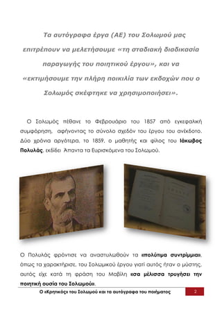 Τα αυτόγραφα έργα (ΑΕ) του Σολωμού μας

 επιτρέπουν να μελετήσουμε «τη σταδιακή διαδικασία

        παραγωγής του ποιητικού έργου», και να

«εκτιμήσουμε την πλήρη ποικιλία των εκδοχών που ο

        Σολωμός σκέφτηκε να χρησιμοποιήσει».



  O Σολωμός πέθανε το Φεβρουάριο του 1857 από εγκεφαλική
συμφόρηση, αφήνοντας το σύνολο σχεδόν του έργου του ανέκδοτο.
Δύο χρόνια αργότερα, το 1859, ο μαθητής και φίλος του Ιάκωβος
Πολυλάς, εκδίδει Άπαντα τα Ευρισκόμενα του Σολωμού.




Ο Πολυλάς φρόντισε να αναστυλωθούν τα «πολύτιμα συντρίμμια»,
όπως τα χαρακτήρισε, του Σολωμικού έργου γιατί αυτός ήταν ο μύστης,
αυτός είχε κατά τη φράση του Μαβίλη «σα μέλισσα τρυγήσει την
ποιητική ουσία του Σολωμού».
       Ο «Κρητικός» του Σολωμού και τα αυτόγραφα του ποιήματος   2
 