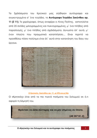 Τα     Σχεδιάσματα     του    Κρητικού     μας     σώθηκαν          αυτόγραφα       και
συγκεντρωμένα σ` ένα τετράδιο, το Αυτόγραφο Τετράδιο Ζακύνθου αρ.
11 (Ζ 11). Το χειρόγραφο, όπως αναφέρει ο Λίνος Πολίτης, «αποτελείται
από 25 σελίδες ψιλογραμμένες και πυκνογραμμένες, μ` ένα πλήθος από
παραλλαγές, μ` ένα πλήθος από σχεδιάσματα, άγνωστα όλ` αυτά, μ`
έναν    πλούτο     που    πραγματικά       καταπλήσσει…         Είναι   περιττό     να
προσθέσω πόσο πολύτιμα είναι όλ` αυτά στην κατανόηση του ίδιου του
έργου».




                     Ο Κρητικός, Ζακύνθου αρ. 11, φ 27β και φ 24α

Ο «Κρητικός» είναι από τα πιο πυκνά ποιήματα του Σολωμού σε ό,τι
αφορά τη δόμησή του.


          Φρόντισε να είσαι σύντομος και να μην επιμένεις σε τίποτα.

                                                                    (ΑΕ 357 Β1-2)




          Ο «Κρητικός» του Σολωμού και τα αυτόγραφα του ποιήματος                   3
 