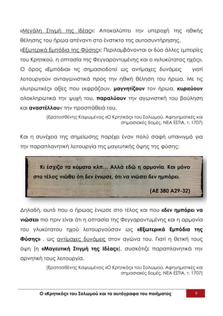 «Μεγάλη Στιγμή της Ιδέας»: Αποκαλύπτει την υπεροχή της ηθικής
θέλησης του ήρωα απέναντι στο ένστικτο της αυτοσυντήρησης.
«Εξωτερικά Εμπόδια της Φύσης»: Περιλαμβάνονται οι δύο άλλες εμπειρίες
του Κρητικού, η οπτασία της Φεγγαροντυμένης και ο «γλυκύτατος ηχός».
Ο όρος «Εμπόδια» τις σημασιοδοτεί ως αντίμαχες δυνάμεις                γιατί
λειτουργούν ανταγωνιστικά προς την ηθική θέληση του ήρωα. Με τις
«λυτρωτικές» αξίες που εκφράζουν, μαγνητίζουν τον ήρωα, κυριεύουν
ολοκληρωτικά την ψυχή του, παραλύουν την αγωνιστική του βούληση
και αναστέλλουν την προσπάθειά του.
          (Ερατοσθένης Καψωμένος «Ο Κρητικός» του Σολωμού. Αφηγηματικές και
                                       σημασιακές δομές, ΝΕΑ ΕΣΤΙΑ, τ. 1707)


Και η συνέχεια της σημείωσης παρέχει έναν πολύ σαφή υπαινιγμό για
την παραπλανητική λειτουργία της μαγευτικής όψης της φύσης:


       Κι έσχιζα τα κύματα κλπ… Αλλά εδώ η αρμονία. Και μόνο
     στο τέλος νιώθει ότι δεν ένιωσε, ότι να νιώσει δεν ημπόρει.

                                                     (ΑΕ 380 Α29-32)


Δηλαδή, αυτό που ο ήρωας ένιωσε στο τέλος και που «δεν ημπόρει να
νιώσει» πιο πριν είναι ότι η οπτασία της Φεγγαροντυμένης και η αρμονία
του γλυκύτατου ηχού λειτουργούσαν ως «Εξωτερικά Εμπόδια της
Φύσης» , ως αντίμαχες δυνάμεις στον αγώνα του. Γιατί η θετική τους
όψη (η «Μαγευτική Στιγμή της Ιδέας»), συσκότιζε παραπλανητικά την
αρνητική τους λειτουργία.
          (Ερατοσθένης Καψωμένος «Ο Κρητικός» του Σολωμού. Αφηγηματικές και
                                       σημασιακές δομές, ΝΕΑ ΕΣΤΙΑ, τ. 1707)



       Ο «Κρητικός» του Σολωμού και τα αυτόγραφα του ποιήματος          9
 