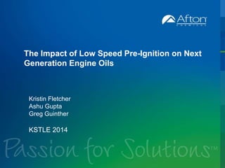 The Impact of Low Speed Pre-Ignition on Next 
Generation Engine Oils 
Kristin Fletcher 
Ashu Gupta 
Greg Guinther 
KSTLE 2014 
 