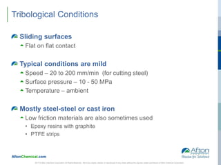 AftonChemical.com
Tribological Conditions
Sliding surfaces
 Flat on flat contact
Typical conditions are mild
 Speed – 20 to 200 mm/min (for cutting steel)
 Surface pressure – 10 - 50 MPa
 Temperature – ambient
Mostly steel-steel or cast iron
 Low friction materials are also sometimes used
• Epoxy resins with graphite
• PTFE strips
2017 © Afton Chemical Corporation, All Rights Reserved. Not to be copied, shared, or reproduced in any media without the express written permission of Afton Chemical Corporation.
 