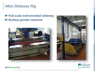AftonChemical.com
Afton Slideway Rig
Full scale instrumented slideway
Surface grinder machine
2017 © Afton Chemical Corporation, All Rights Reserved. Not to be copied, shared, or reproduced in any media without the express written permission of Afton Chemical Corporation.
 