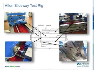 AftonChemical.com
2017 © Afton Chemical Corporation, All Rights Reserved. Not to be copied, shared, or reproduced in any media without the express written permission of Afton Chemical Corporation.
Afton Slideway Test Rig
 