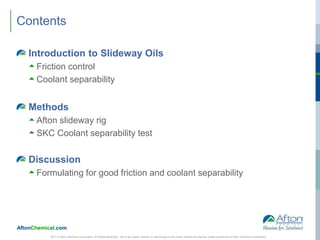 AftonChemical.com
Contents
Introduction to Slideway Oils
 Friction control
 Coolant separability
Methods
 Afton slideway rig
 SKC Coolant separability test
Discussion
 Formulating for good friction and coolant separability
2017 © Afton Chemical Corporation, All Rights Reserved. Not to be copied, shared, or reproduced in any media without the express written permission of Afton Chemical Corporation.
 