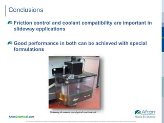 AftonChemical.com
2017 © Afton Chemical Corporation, All Rights Reserved. Not to be copied, shared, or reproduced in any media without the express written permission of Afton Chemical Corporation.
Conclusions
Friction control and coolant compatibility are important in
slideway applications
Good performance in both can be achieved with special
formulations
Slideway oil resevoir on a typical machine tool
 