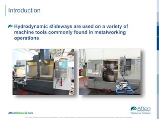 AftonChemical.com
Introduction
Hydrodynamic slideways are used on a variety of
machine tools commonly found in metalworking
operations
2017 © Afton Chemical Corporation, All Rights Reserved. Not to be copied, shared, or reproduced in any media without the express written permission of Afton Chemical Corporation.
 
