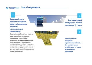 6
6
Багаторівнева біологічна очистка
води, механічна фільтрація,
озонування, UV-обробка,
фільтрація активованим вугіллям
тощо, контроль і коригування
сольового складу води, «розумне»
використання додаткового кисню
для життєдіяльності і правильного
розвитку креветки
Замкнутий цикл
повного очищення
води з мінімальним
впливом
на навколишнє
середовище
Найвища якість
продукції –
гарантована свіжість
без застосування
антибіотиків та інших
ветеринарних
препаратів
Доставка свіжої
продукції по Україні
впродовж 12 годин
2
3
Наші переваги
1
 