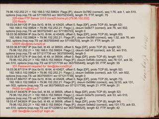 79.96.152.252.21 > 192.168.0.152.59824: Flags [P.], cksum 0x78f2 (correct), seq 1:76, ack 1, win 510,
options [nop,nop,TS val 571185703 ecr 3637523345], length 75: FTP, length: 75
220-Idea FTP Server 3.0.0 (rura20.home.pl) [79.96.152.252]
220 Ready
18:03:04.841126 IP (tos 0x10, ttl 64, id 43425, offset 0, flags [DF], proto TCP (6), length 52)
192.168.0.152.59824 > 79.96.152.252.21: Flags [.], cksum 0x5b77 (correct), ack 76, win 502,
options [nop,nop,TS val 3637523481 ecr 571185703], length 0
18:03:36.805094 IP (tos 0x10, ttl 64, id 43426, offset 0, flags [DF], proto TCP (6), length 83)
192.168.0.152.59824 > 79.96.152.252.21: Flags [P.], cksum 0xc98f (correct), seq 1:32, ack 76, win
502, options [nop,nop,TS val 3637555445 ecr 571185703], length 31: FTP, length: 31
USER dev@dev.rura20.pl
18:03:36.871067 IP (tos 0x0, ttl 49, id 38503, offset 0, flags [DF], proto TCP (6), length 52)
79.96.152.252.21 > 192.168.0.152.59824: Flags [.], cksum 0x614f (correct), ack 32, win 510,
options [nop,nop,TS val 571217739 ecr 3637555445], length 0
18:03:36.871274 IP (tos 0x0, ttl 49, id 38504, offset 0, flags [DF], proto TCP (6), length 107)
79.96.152.252.21 > 192.168.0.152.59824: Flags [P.], cksum 0xf54b (correct), seq 76:131, ack 32,
win 510, options [nop,nop,TS val 571217739 ecr 3637555445], length 55: FTP, length: 55
331 Password required for 'dev@dev.rura20.pl'.
18:03:36.871314 IP (tos 0x10, ttl 64, id 43427, offset 0, flags [DF], proto TCP (6), length 52)
192.168.0.152.59824 > 79.96.152.252.21: Flags [.], cksum 0x60de (correct), ack 131, win 502,
options [nop,nop,TS val 3637555511 ecr 571217739], length 0
18:03:47.884701 IP (tos 0x10, ttl 64, id 43428, offset 0, flags [DF], proto TCP (6), length 73)
192.168.0.152.59824 > 79.96.152.252.21: Flags [P.], cksum 0x098d (correct), seq 32:53, ack 131,
win 502, options [nop,nop,TS val 3637566525 ecr 571217739], length 21: FTP, length: 21
PASS dv+c@hKLru7
18:03:47.943676 IP (tos 0x0, ttl 49, id 38505, offset 0, flags [DF], proto TCP (6), length 52)
79.96.152.252.21 > 192.168.0.152.59824: Flags [.], cksum 0x0a7b (correct), ack 53, win 510,
options [nop,nop,TS val 571228811 ecr 3637566525], length 0
18:03:47.943924 IP (tos 0x0, ttl 49, id 38506, offset 0, flags [DF], proto TCP (6), length 94)
79.96.152.252.21 > 192.168.0.152.59824: Flags [P.], cksum 0x9eb2 (correct), seq 131:173, ack 53,
win 510, options [nop,nop,TS val 571228812 ecr 3637566525], length 42: FTP, length: 42
230 'dev@dev.rura20.pl' login ok.
 
