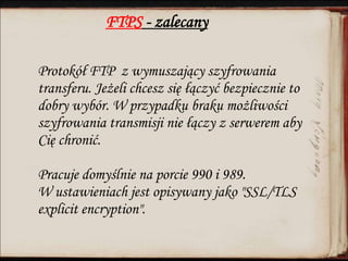 FTPS - zalecany
Protokół FTP z wymuszający szyfrowania
transferu. Jeżeli chcesz się łączyć bezpiecznie to
dobry wybór. W przypadku braku możliwości
szyfrowania transmisji nie łączy z serwerem aby
Cię chronić.
Pracuje domyślnie na porcie 990 i 989.
W ustawieniach jest opisywany jako "SSL/TLS
explicit encryption".
 