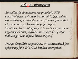 FTPES - nieużywam
Aktualizacja do najstarszego protokołu FTP
umożliwiająca szyfrowanie transmisji. Jego zaletą
jest że łatwiej przechodzi przez firmowe firewalle i
używa nowszych komend więc jest lepiej.
Problemem tego protokołu jest że można wymusić w
negocjacjach brak szyfrowania a więc da się złym
ludziom go stosunkowo łatwo obejść :(
Pracuje domyślnie na porcie 21. W ustawieniach jest
opisywany jako "SSL/TLS implicit encryption".
 