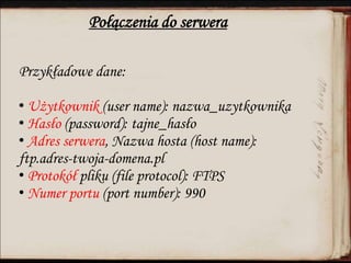 Połączenia do serwera
Przykładowe dane:
• Użytkownik (user name): nazwa_uzytkownika
• Hasło (password): tajne_hasło
• Adres serwera, Nazwa hosta (host name):
ftp.adres-twoja-domena.pl
• Protokół pliku (file protocol): FTPS
• Numer portu (port number): 990
 