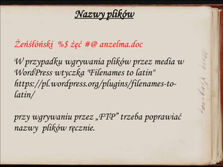 Nazwy plików
Żeńśłóński %$ źęć #@ anzelma.doc
W przypadku wgrywania plików przez media w
WordPress wtyczka "Filenames to latin"
https://pl.wordpress.org/plugins/filenames-to-
latin/
przy wgrywaniu przez „FTP” trzeba poprawiać
nazwy plików ręcznie.
 