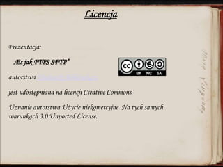 Licencja
Prezentacja:
„Es jak FTPS SFTP”
autorstwa Niedoszły Bibliotekarz
jest udostępniana na licencji Creative Commons
Uznanie autorstwa Użycie niekomercyjne Na tych samych
warunkach 3.0 Unported License.
 