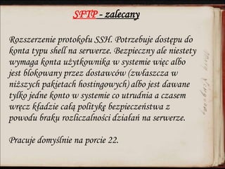 SFTP - zalecany
Rozszerzenie protokołu SSH. Potrzebuje dostępu do
konta typu shell na serwerze. Bezpieczny ale niestety
wymaga konta użytkownika w systemie więc albo
jest blokowany przez dostawców (zwłaszcza w
niższych pakietach hostingowych) albo jest dawane
tylko jedne konto w systemie co utrudnia a czasem
wręcz kładzie całą politykę bezpieczeństwa z
powodu braku rozliczalności działań na serwerze.
Pracuje domyślnie na porcie 22.
 