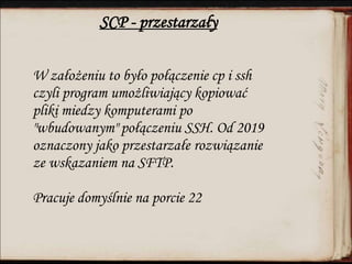 SCP - przestarzały
W założeniu to było połączenie cp i ssh
czyli program umożliwiający kopiować
pliki miedzy komputerami po
"wbudowanym" połączeniu SSH. Od 2019
oznaczony jako przestarzałe rozwiązanie
ze wskazaniem na SFTP.
Pracuje domyślnie na porcie 22
 