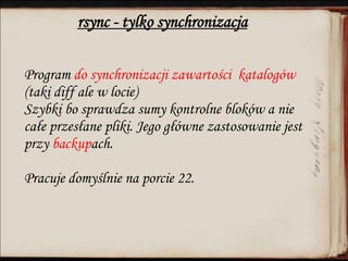 rsync - tylko synchronizacja
Program do synchronizacji zawartości katalogów
(taki diff ale w locie)
Szybki bo sprawdza sumy kontrolne bloków a nie
całe przesłane pliki. Jego główne zastosowanie jest
przy backupach.
Pracuje domyślnie na porcie 22.
 