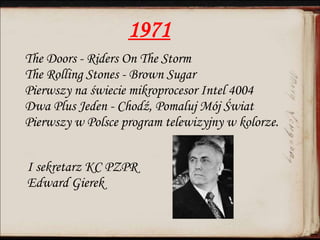 1971
The Doors - Riders On The Storm
The Rolling Stones - Brown Sugar
Pierwszy na świecie mikroprocesor Intel 4004
Dwa Plus Jeden - Chodź, Pomaluj Mój Świat
Pierwszy w Polsce program telewizyjny w kolorze.
I sekretarz KC PZPR
Edward Gierek
 