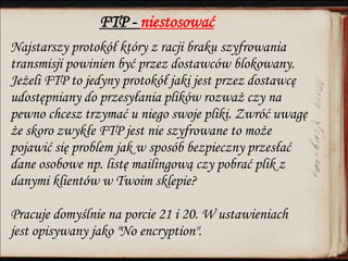 FTP - niestosować
Najstarszy protokół który z racji braku szyfrowania
transmisji powinien być przez dostawców blokowany.
Jeżeli FTP to jedyny protokół jaki jest przez dostawcę
udostępniany do przesyłania plików rozważ czy na
pewno chcesz trzymać u niego swoje pliki. Zwróć uwagę
że skoro zwykłe FTP jest nie szyfrowane to może
pojawić się problem jak w sposób bezpieczny przesłać
dane osobowe np. listę mailingową czy pobrać plik z
danymi klientów w Twoim sklepie?
Pracuje domyślnie na porcie 21 i 20. W ustawieniach
jest opisywany jako "No encryption".
 