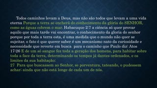 Todos caminhos levam a Deus, mas não são todos que levam a uma vida
eterna Porque a terra se encherá do conhecimento da glória do SENHOR,
como as águas cobrem o mar. Habacuque 2:7 a ciência só quer provar
aquilo que mais tarde vai encontrar, o conhecimento da gloria do senhor
porque por toda a terra esta, é uma medida que o mundo não quer se
sujeitar, o fato é que querer saber é um mecanismo nato da curiosidade e
necessidade que reverte em busca para o caminho que Paulo diz: Atos
17:26 E de um só sangue fez toda a geração dos homens, para habitar sobre
toda a face da terra, determinando os tempos já dantes ordenados, e os
limites da sua habitação;
27 Para que buscassem ao Senhor, se porventura, tateando, o pudessem
achar; ainda que não está longe de cada um de nós.
 