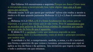 Em Gálatas 5:6 encontramos o seguinte Porque em Jesus Cristo nem
a circuncisão nem a incircuncisão tem valor algum; mas sim a fé que
opera por caridade.
Olhando assim “a fé que opera por caridade” talvez não venha a mente a
razão e a fé mas quando juntamos Hebreus 11:1,3 e 2 Joao 6 entendemos
que:
Hebreus 11:1,3 ORA, a fé é o firme fundamento das coisas que se
esperam, e a prova das coisas que se não veem. Pela fé entendemos que
os mundos pela palavra de Deus foram criados; de maneira que aquilo
que se vê não foi feito do que é aparente.
E 2João 6 E a caridade é esta: que andemos segundo os seus
mandamentos. Este é o mandamento, como já desde o princípio ouvistes,
que andeis nele.
A caridade é a lei, o cumprimento, medida, a soma, e a fé o invisível,
que forma o aparente do que vemos e tocamos, presumimos que aqui se
aplica as leis da física e da química, leis invisíveis que regem a natureza
e todo o ambiente em que estamos.
 