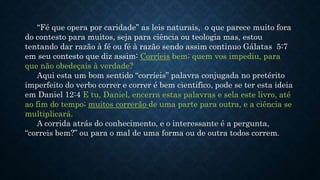 “Fé que opera por caridade” as leis naturais, o que parece muito fora
do contesto para muitos, seja para ciência ou teologia mas, estou
tentando dar razão à fé ou fé à razão sendo assim continuo Gálatas 5:7
em seu contesto que diz assim: Corríeis bem; quem vos impediu, para
que não obedeçais à verdade?
Aqui esta um bom sentido “corríeis” palavra conjugada no pretérito
imperfeito do verbo correr e correr é bem cientifico, pode se ter esta ideia
em Daniel 12:4 E tu, Daniel, encerra estas palavras e sela este livro, até
ao fim do tempo; muitos correrão de uma parte para outra, e a ciência se
multiplicará.
A corrida atrás do conhecimento, e o interessante é a pergunta,
“correis bem?” ou para o mal de uma forma ou de outra todos correm.
 