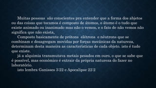 Muitas pessoas são conscientes pra entender que a forma dos abjetos
ou das coisas que tocamos é composto de átomos, o átomo é o tudo que
existe animado ou inanimado mas não o vemos, e o fato de não vemos não
significa que não exista,
Composto basicamente de prótons elétrons e nêutrons que se
combinam e desagregam movidas por forças mecânicas da natureza,
determinam desta maneira as características de cada objeto. isto é tudo
que existe.
já a alquimia transmutava metais pesados em ouro, o que se sabe que
é possível, mas econômico é extrair da própria natureza do fazer no
laboratório.
isto lembra Ganisses 3:22 e Apocalipse 22:2
 